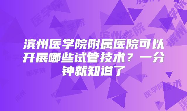滨州医学院附属医院可以开展哪些试管技术？一分钟就知道了