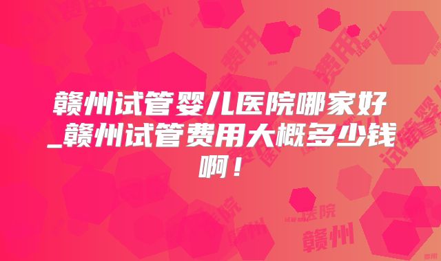 赣州试管婴儿医院哪家好_赣州试管费用大概多少钱啊!