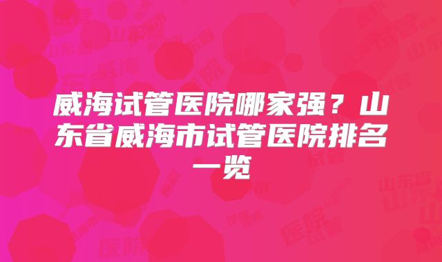 威海试管医院哪家强？山东省威海市试管医院排名一览