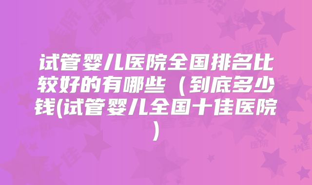 试管婴儿医院全国排名比较好的有哪些(到底多少钱(试管婴儿全国十佳医院)