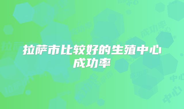 拉萨市比较好的生殖中心成功率