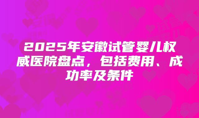 2025年安徽试管婴儿权威医院盘点,包括费用、成功率及条件