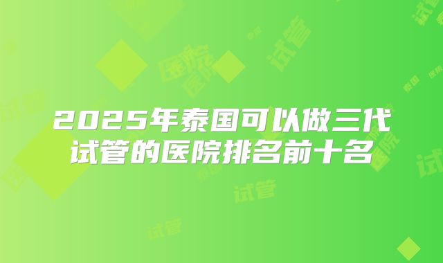 2025年泰国可以做三代试管的医院排名前十名