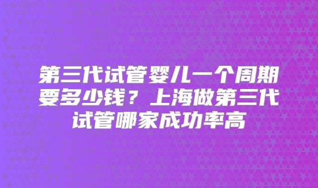 第三代试管婴儿一个周期要多少钱？上海做第三代试管哪家成功率高