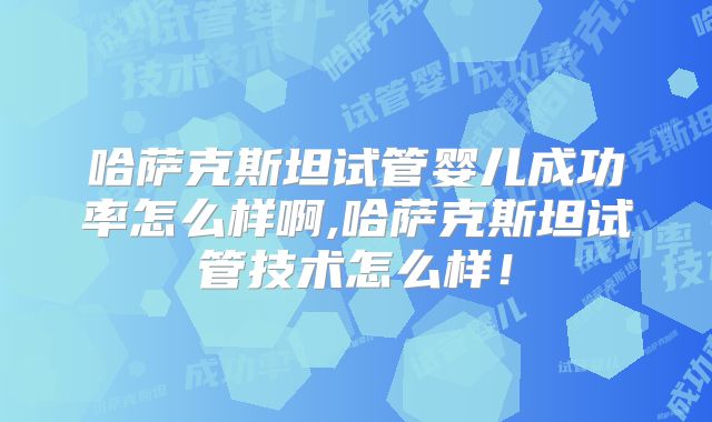 哈萨克斯坦试管婴儿成功率怎么样啊,哈萨克斯坦试管技术怎么样！