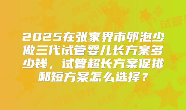 2025在张家界市卵泡少做三代试管婴儿长方案多少钱,试管超长方案促排和短方案怎么选择?