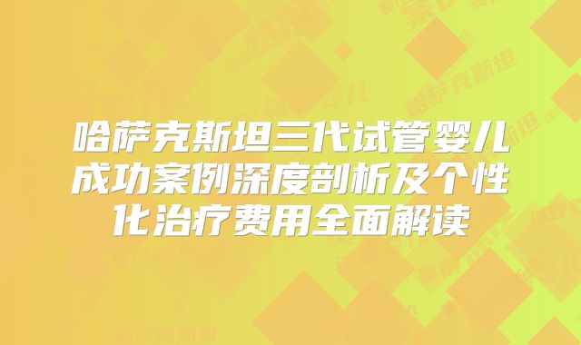 哈萨克斯坦三代试管婴儿成功案例深度剖析及个性化治疗费用全面解读