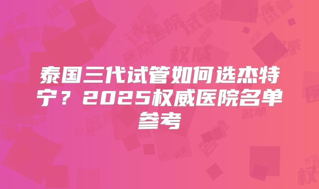 泰国三代试管如何选杰特宁？2025权威医院名单参考