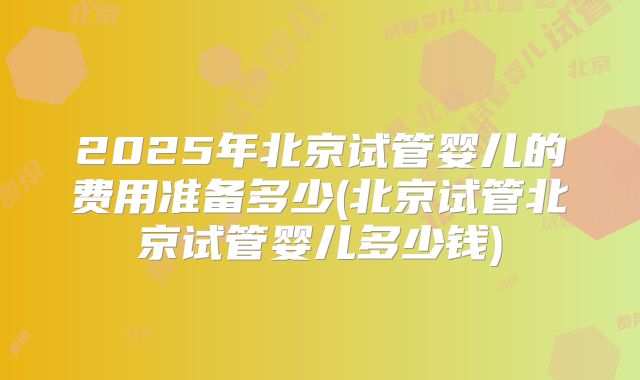 2025年北京试管婴儿的费用准备多少(北京试管北京试管婴儿多少钱)