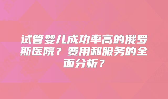 试管婴儿成功率高的俄罗斯医院？费用和服务的全面分析？