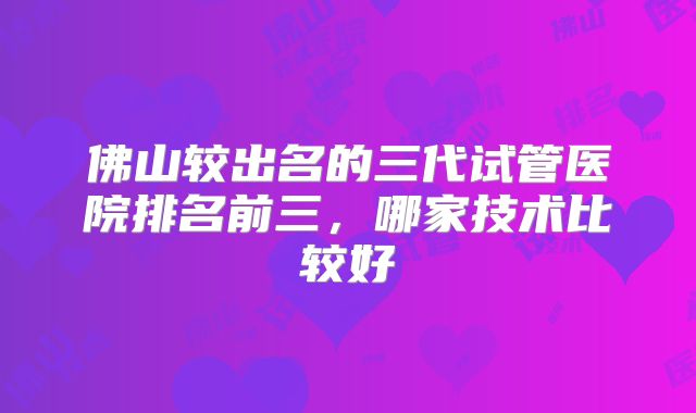 佛山较出名的三代试管医院排名前三，哪家技术比较好