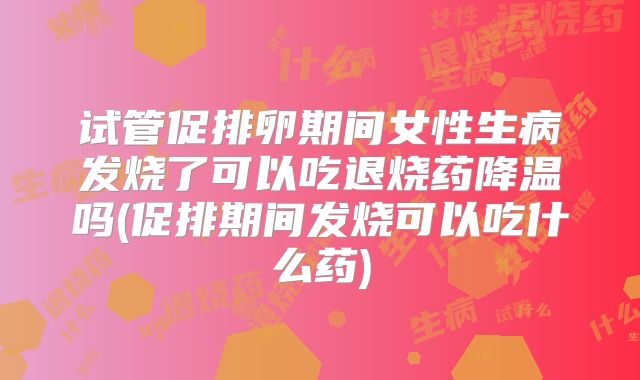 试管促排卵期间女性生病发烧了可以吃退烧药降温吗(促排期间发烧可以吃什么药)