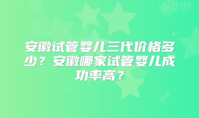 安徽试管婴儿三代价格多少？安徽哪家试管婴儿成功率高？