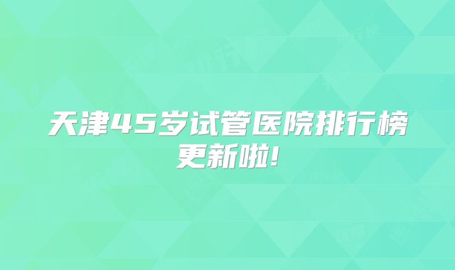 天津45岁试管医院排行榜更新啦!