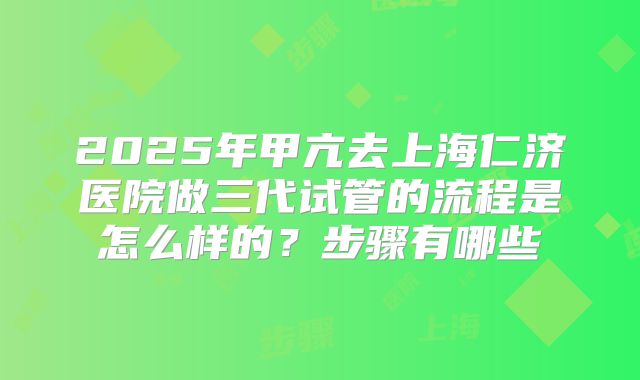 2025年甲亢去上海仁济医院做三代试管的流程是怎么样的?步骤有哪些