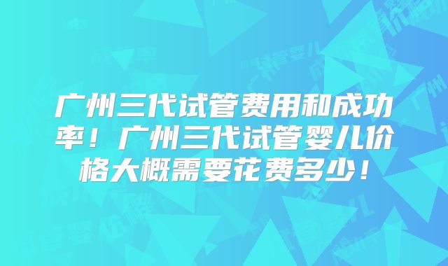 广州三代试管费用和成功率！广州三代试管婴儿价格大概需要花费多少！