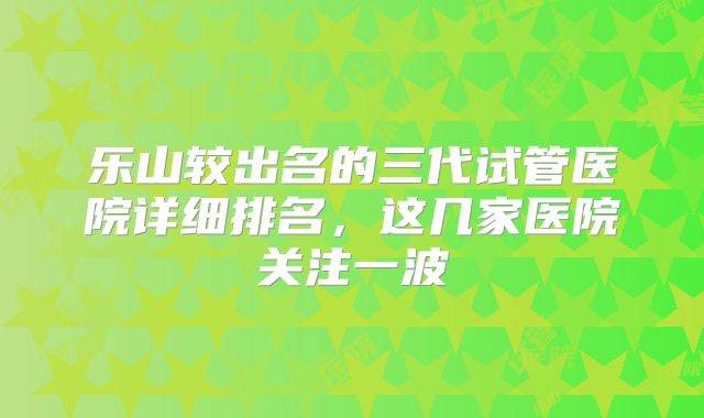 乐山较出名的三代试管医院详细排名,这几家医院关注一波