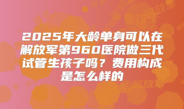 2025年大龄单身可以在解放军第960医院做三代试管生孩子吗?费用构成是怎么样的