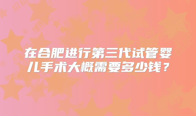 在合肥进行第三代试管婴儿手术大概需要多少钱?