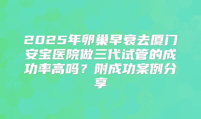 2025年卵巢早衰去厦门安宝医院做三代试管的成功率高吗？附成功案例分享