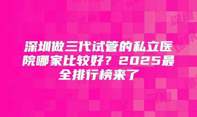 深圳做三代试管的私立医院哪家比较好？2025最全排行榜来了