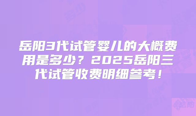 岳阳3代试管婴儿的大概费用是多少？2025岳阳三代试管收费明细参考！