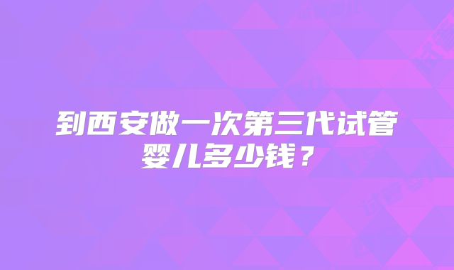 到西安做一次第三代试管婴儿多少钱？