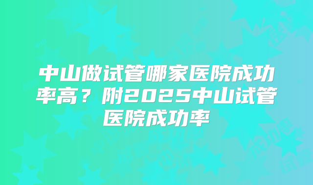 中山做试管哪家医院成功率高?附2025中山试管医院成功率