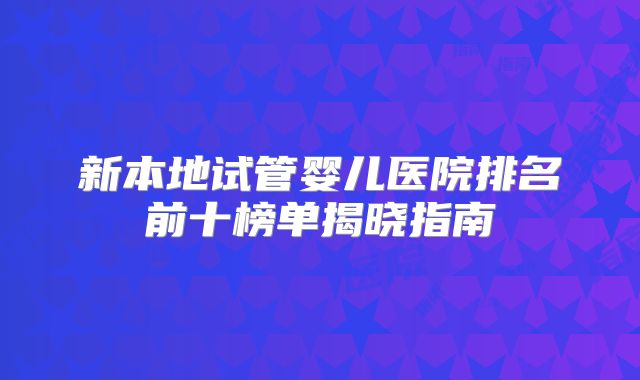 新本地试管婴儿医院排名前十榜单揭晓指南