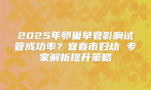 2025年卵巢早衰影响试管成功率?宜春市妇幼 专家解析提升策略