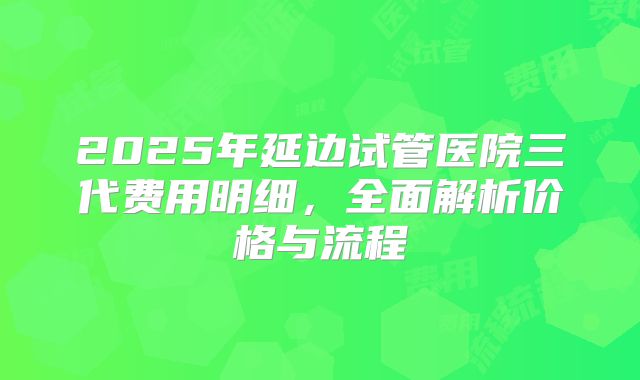 2025年延边试管医院三代费用明细,全面解析价格与流程