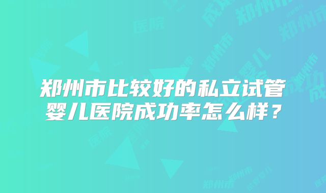 郑州市比较好的私立试管婴儿医院成功率怎么样？