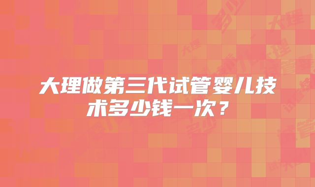 大理做第三代试管婴儿技术多少钱一次？