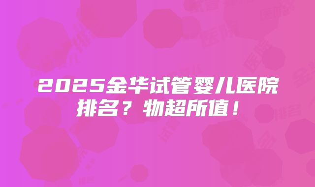 2025金华试管婴儿医院排名？物超所值！