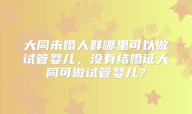大同未婚人群哪里可以做试管婴儿，没有结婚证大同可做试管婴儿？
