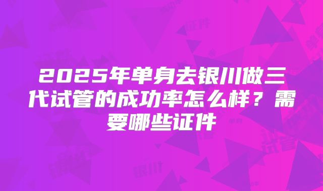 2025年单身去银川做三代试管的成功率怎么样?需要哪些证件