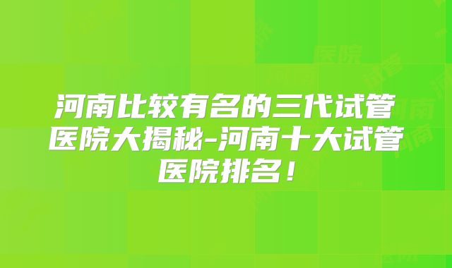 河南比较有名的三代试管医院大揭秘-河南十大试管医院排名！