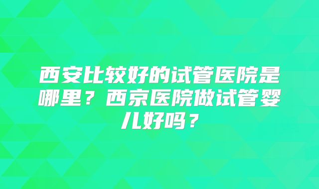 西安比较好的试管医院是哪里？西京医院做试管婴儿好吗？