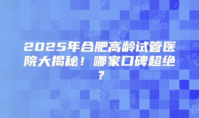 2025年合肥高龄试管医院大揭秘!哪家口碑超绝?