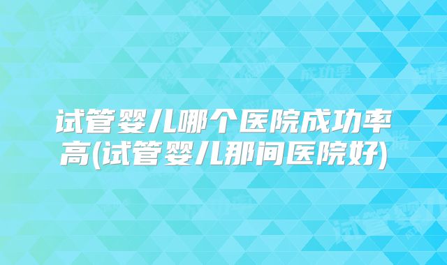 试管婴儿哪个医院成功率高(试管婴儿那间医院好)