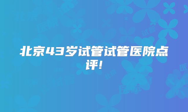 北京43岁试管试管医院点评!