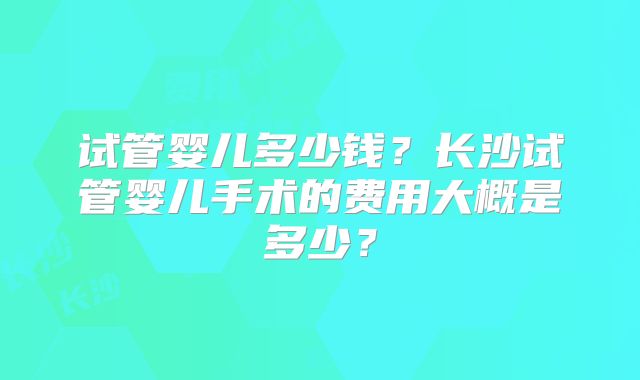 试管婴儿多少钱？长沙试管婴儿手术的费用大概是多少？