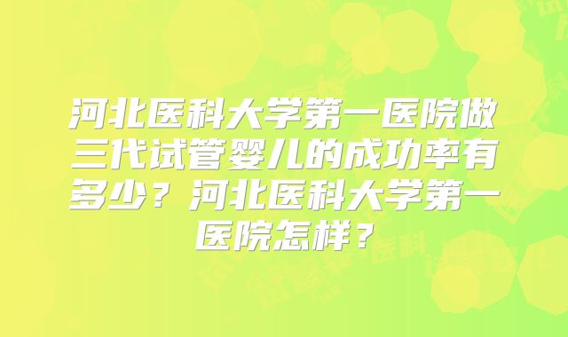 河北医科大学第一医院做三代试管婴儿的成功率有多少？河北医科大学第一医院怎样？