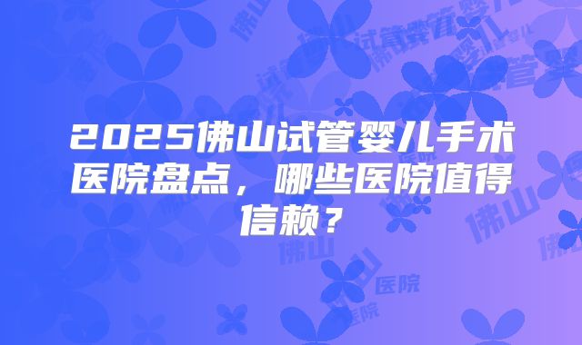2025佛山试管婴儿手术医院盘点，哪些医院值得信赖？