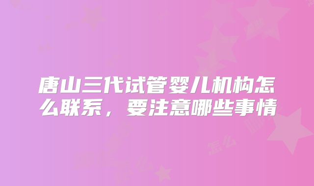 唐山三代试管婴儿机构怎么联系，要注意哪些事情