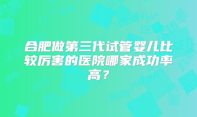 合肥做第三代试管婴儿比较厉害的医院哪家成功率高？