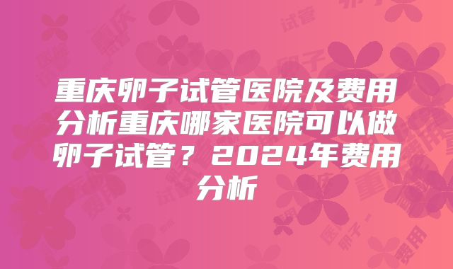 重庆卵子试管医院及费用分析重庆哪家医院可以做卵子试管？2024年费用分析