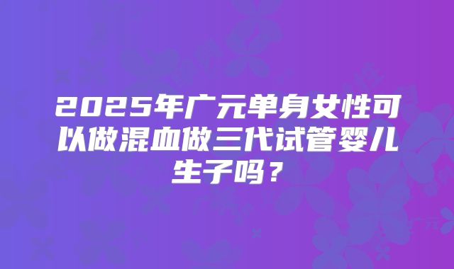 2025年广元单身女性可以做混血做三代试管婴儿生子吗?