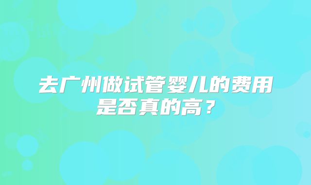 去广州做试管婴儿的费用是否真的高？