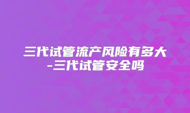 三代试管流产风险有多大-三代试管安全吗